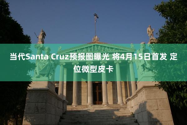 当代Santa Cruz预报图曝光 将4月15日首发 定位微型皮卡