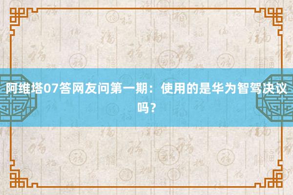 阿维塔07答网友问第一期：使用的是华为智驾决议吗？