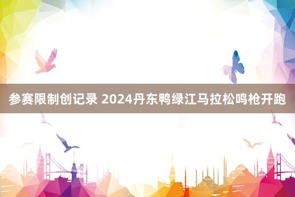 参赛限制创记录 2024丹东鸭绿江马拉松鸣枪开跑