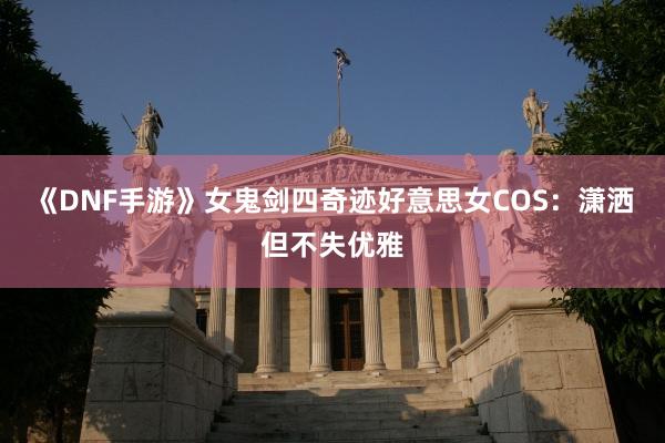 《DNF手游》女鬼剑四奇迹好意思女COS：潇洒但不失优雅