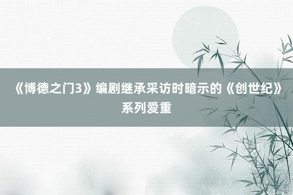 《博德之门3》编剧继承采访时暗示的《创世纪》系列爱重