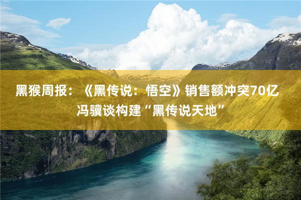 黑猴周报：《黑传说：悟空》销售额冲突70亿  冯骥谈构建“黑传说天地”