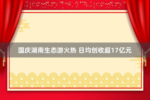 国庆湖南生态游火热 日均创收超17亿元