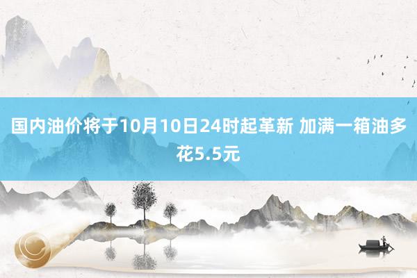 国内油价将于10月10日24时起革新 加满一箱油多花5.5元