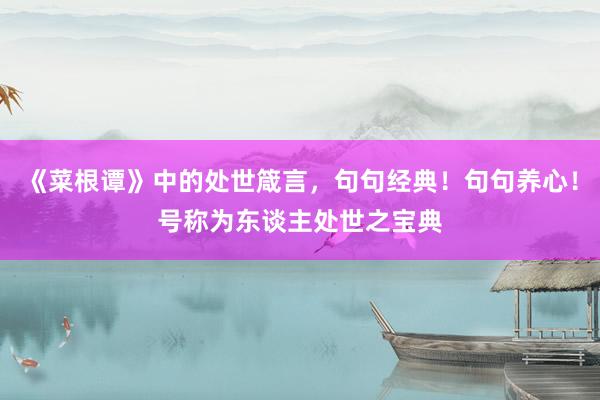 《菜根谭》中的处世箴言，句句经典！句句养心！号称为东谈主处世之宝典