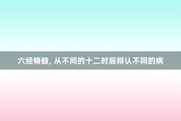 六经精髓, 从不同的十二时辰辩认不同的病