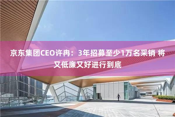 京东集团CEO许冉：3年招募至少1万名采销 将又低廉又好进行到底