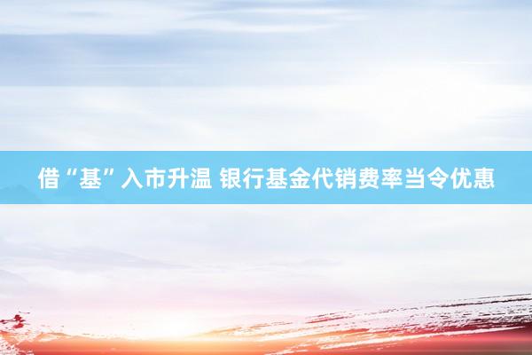 借“基”入市升温 银行基金代销费率当令优惠