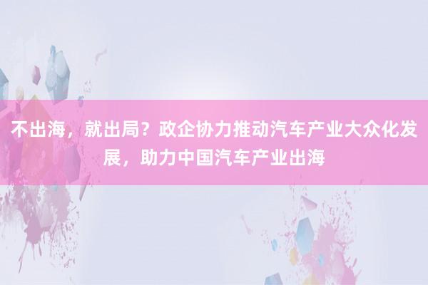 不出海，就出局？政企协力推动汽车产业大众化发展，助力中国汽车产业出海