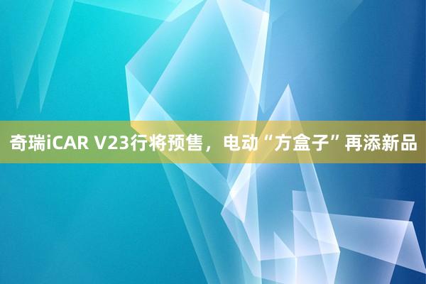 奇瑞iCAR V23行将预售，电动“方盒子”再添新品