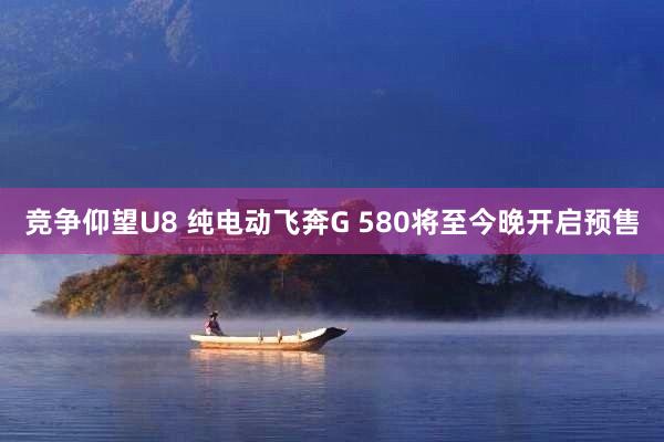 竞争仰望U8 纯电动飞奔G 580将至今晚开启预售