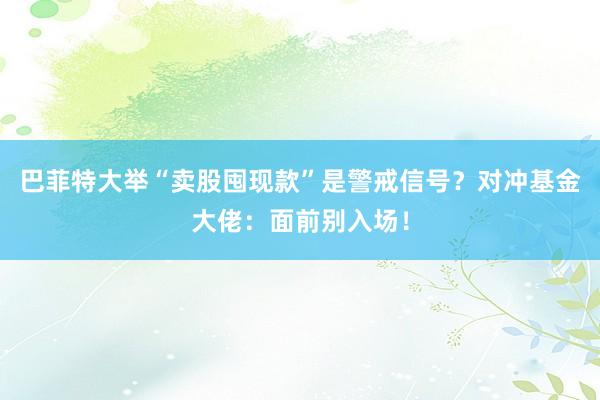 巴菲特大举“卖股囤现款”是警戒信号？对冲基金大佬：面前别入场！