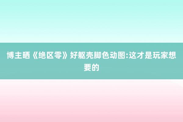 博主晒《绝区零》好躯壳脚色动图:这才是玩家想要的