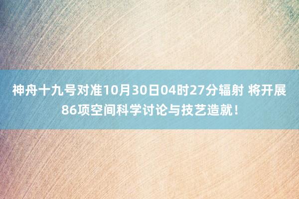 神舟十九号对准10月30日04时27分辐射 将开展86项空间科学讨论与技艺造就！