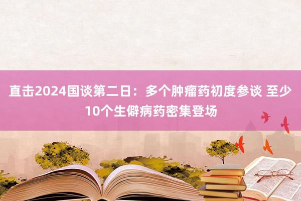 直击2024国谈第二日：多个肿瘤药初度参谈 至少10个生僻病药密集登场