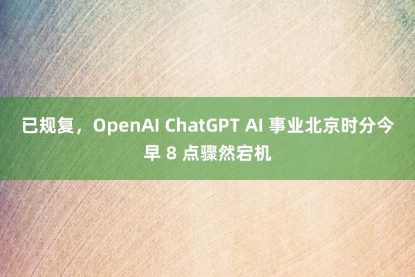 已规复，OpenAI ChatGPT AI 事业北京时分今早 8 点骤然宕机