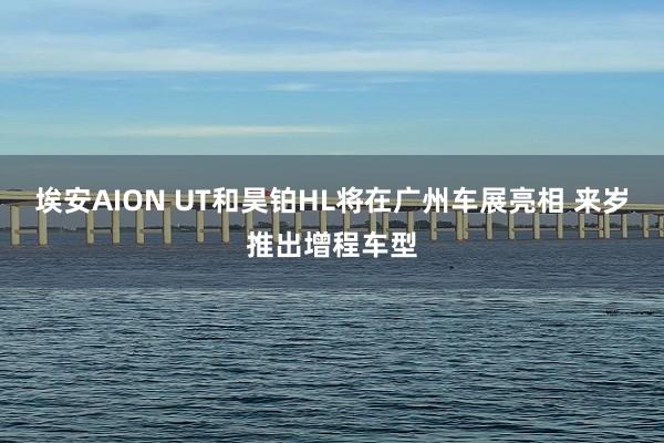 埃安AION UT和昊铂HL将在广州车展亮相 来岁推出增程车型