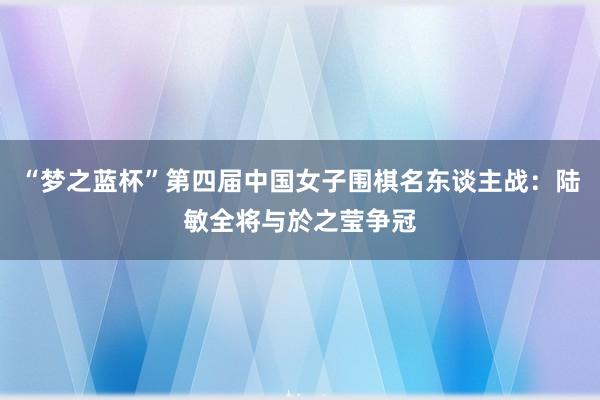 “梦之蓝杯”第四届中国女子围棋名东谈主战：陆敏全将与於之莹争冠