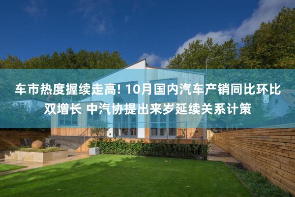 车市热度握续走高! 10月国内汽车产销同比环比双增长 中汽协提出来岁延续关系计策