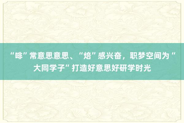 “啡”常意思意思、“焙”感兴奋，职梦空间为“大同学子”打造好意思好研学时光