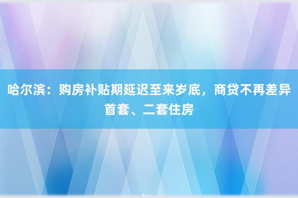 哈尔滨：购房补贴期延迟至来岁底，商贷不再差异首套、二套住房