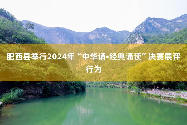 肥西县举行2024年“中华诵•经典诵读”决赛展评行为