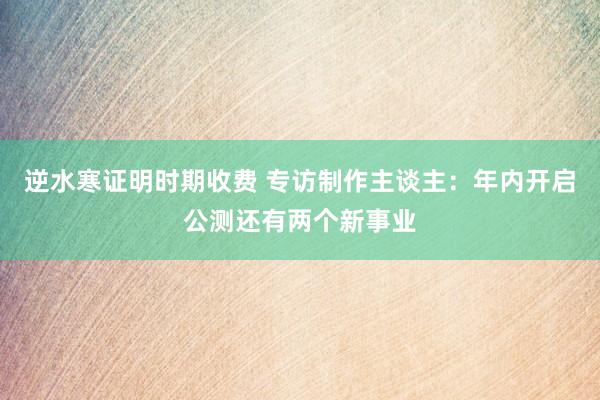 逆水寒证明时期收费 专访制作主谈主：年内开启公测还有两个新事业